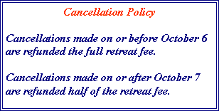 Text Box: Cancellation PolicyCancellations made on or before October 6 are refunded the full retreat fee.Cancellations made on or after October 7 are refunded half of the retreat fee.